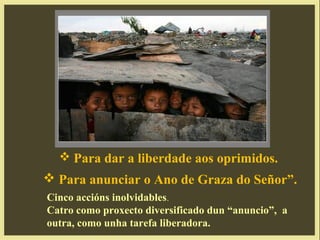  Para dar a liberdade aos oprimidos.
 Para anunciar o Ano de Graza do Señor”.
Cinco accións inolvidables.
Catro como proxecto diversificado dun “anuncio”, a
outra, como unha tarefa liberadora.
 