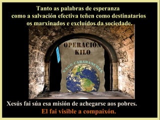 Tanto as palabras de esperanza
 como a salvación efectiva teñen como destinatarios
      os marxinados e excluídos da sociedade.




Xesús fai súa esa misión de achegarse aos pobres.
             El fai visible a compaixón.
 