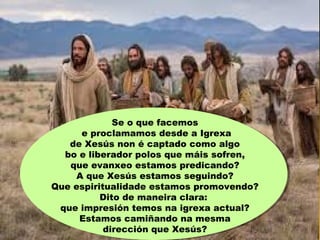 Se o que facemos
e proclamamos desde a Igrexa
de Xesús non é captado como algo
bo e liberador polos que máis sofren,
que evanxeo estamos predicando?
A que Xesús estamos seguindo?
Que espiritualidade estamos promovendo?
Dito de maneira clara:
que impresión temos na igrexa actual?
Estamos camiñando na mesma
dirección que Xesús?
 