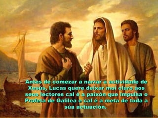 Antes de comezar a narrar a actividade deAntes de comezar a narrar a actividade de
Xesús, Lucas quere deixar moi claro aosXesús, Lucas quere deixar moi claro aos
seus lectores cal é a paixón que impulsa oseus lectores cal é a paixón que impulsa o
Profeta de Galilea e cal é a meta de toda aProfeta de Galilea e cal é a meta de toda a
súa actuación.súa actuación.
 