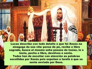 Lucas describe con todo detalle o que fai Xesús na
sinagoga da súa vila: ponse de pé, recibe o libro
sagrado, busca el mesmo unha pasaxe de Isaías, le o
texto, pecha o libro, devólveo e senta.
Todos han de escoitar con atención as palabras
escollidas por Xesús pois expoñen a tarefa á que se
sente enviado por Deus.
 