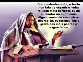 Sorprendentemente, o texto
non fala de organizar unha
relixión máis perfecta ou de
implantar un culto máis
digno, senón de comunicar
liberación, esperanza, luz e
graza aos máis pobres e
desgraciados.
 