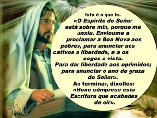 Isto é o que le.
««O Espírito do SeñorO Espírito do Señor
está sobre min, porque meestá sobre min, porque me
unxiu. Envioume aunxiu. Envioume a
proclamar a Boa Nova aosproclamar a Boa Nova aos
pobres, para anunciar aospobres, para anunciar aos
cativos a liberdade, e a oscativos a liberdade, e a os
cegos a vista.cegos a vista.
Para dar liberdade aos oprimidos;Para dar liberdade aos oprimidos;
para anunciar o ano de grazapara anunciar o ano de graza
do Señordo Señor».».
Ao terminar, díxolles:Ao terminar, díxolles:
«Hoxe cúmprese esta«Hoxe cúmprese esta
Escritura que acabadesEscritura que acabades
de oír»de oír»..
 