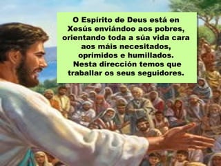 O Espírito de Deus está en
Xesús enviándoo aos pobres,
orientando toda a súa vida cara
aos máis necesitados,
oprimidos e humillados.
Nesta dirección temos que
traballar os seus seguidores.
 
