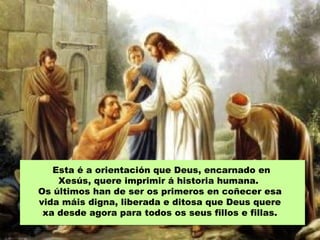 Esta é a orientación que Deus, encarnado en
Xesús, quere imprimir á historia humana.
Os últimos han de ser os primeros en coñecer esa
vida máis digna, liberada e ditosa que Deus quere
xa desde agora para todos os seus fillos e fillas.
 