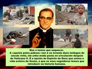 Non o temos que esquecer.
A «opción polos pobres» non é un invento duns teólogos do
século vinte, nin unha moda posta en circulación despois
do Vaticano II. É a opción do Espírito de Deus que anima a
vida enteira de Xesús, e que os seus seguidores temos que
introducir na historia humana.
 