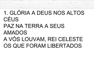 1. GLÓRIA A DEUS NOS ALTOS
CÉUS
PAZ NA TERRA A SEUS
AMADOS
A VÓS LOUVAM, REI CELESTE
OS QUE FORAM LIBERTADOS
 