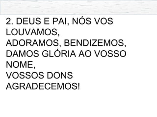 2. DEUS E PAI, NÓS VOS
LOUVAMOS,
ADORAMOS, BENDIZEMOS,
DAMOS GLÓRIA AO VOSSO
NOME,
VOSSOS DONS
AGRADECEMOS!
 
