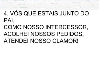 4. VÓS QUE ESTAIS JUNTO DO
PAI,
COMO NOSSO INTERCESSOR,
ACOLHEI NOSSOS PEDIDOS,
ATENDEI NOSSO CLAMOR!
 