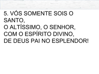 5. VÓS SOMENTE SOIS O
SANTO,
O ALTÍSSIMO, O SENHOR,
COM O ESPÍRITO DIVINO,
DE DEUS PAI NO ESPLENDOR!
 