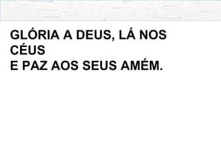 GLÓRIA A DEUS, LÁ NOS
CÉUS
E PAZ AOS SEUS AMÉM.
 