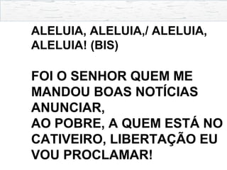 ALELUIA, ALELUIA,/ ALELUIA,
ALELUIA! (BIS)
FOI O SENHOR QUEM ME
MANDOU BOAS NOTÍCIAS
ANUNCIAR,
AO POBRE, A QUEM ESTÁ NO
CATIVEIRO, LIBERTAÇÃO EU
VOU PROCLAMAR!
 