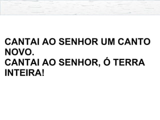 CANTAI AO SENHOR UM CANTO
NOVO.
CANTAI AO SENHOR, Ó TERRA
INTEIRA!
 