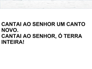 CANTAI AO SENHOR UM CANTO
NOVO.
CANTAI AO SENHOR, Ó TERRA
INTEIRA!
 