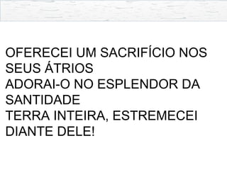OFERECEI UM SACRIFÍCIO NOS
SEUS ÁTRIOS
ADORAI-O NO ESPLENDOR DA
SANTIDADE
TERRA INTEIRA, ESTREMECEI
DIANTE DELE!
 