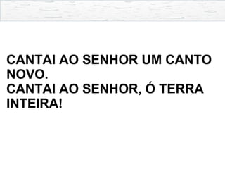 CANTAI AO SENHOR UM CANTO
NOVO.
CANTAI AO SENHOR, Ó TERRA
INTEIRA!
 