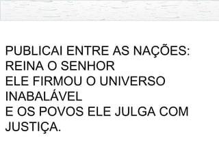PUBLICAI ENTRE AS NAÇÕES:
REINA O SENHOR
ELE FIRMOU O UNIVERSO
INABALÁVEL
E OS POVOS ELE JULGA COM
JUSTIÇA.
 