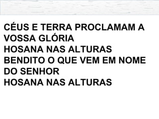CÉUS E TERRA PROCLAMAM A
VOSSA GLÓRIA
HOSANA NAS ALTURAS
BENDITO O QUE VEM EM NOME
DO SENHOR
HOSANA NAS ALTURAS
 