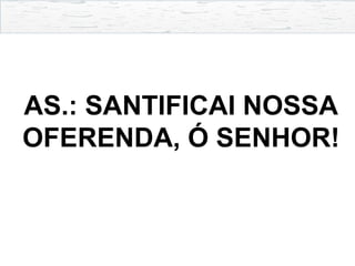 AS.: SANTIFICAI NOSSA
OFERENDA, Ó SENHOR!
 