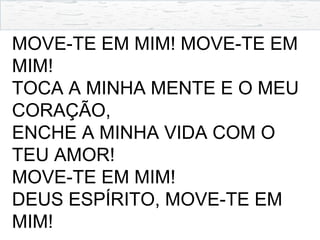 MOVE-TE EM MIM! MOVE-TE EM
MIM!
TOCA A MINHA MENTE E O MEU
CORAÇÃO,
ENCHE A MINHA VIDA COM O
TEU AMOR!
MOVE-TE EM MIM!
DEUS ESPÍRITO, MOVE-TE EM
MIM!
 