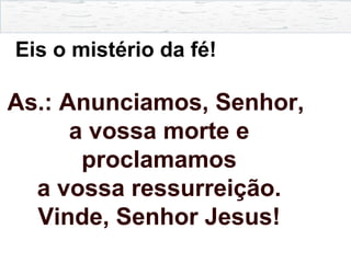 Eis o mistério da fé!
As.: Anunciamos, Senhor,
a vossa morte e
proclamamos
a vossa ressurreição.
Vinde, Senhor Jesus!
 