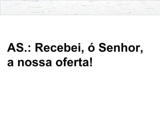 AS.: Recebei, ó Senhor,
a nossa oferta!
 