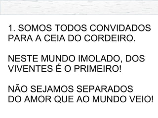 1. SOMOS TODOS CONVIDADOS
PARA A CEIA DO CORDEIRO.
NESTE MUNDO IMOLADO, DOS
VIVENTES É O PRIMEIRO!
NÃO SEJAMOS SEPARADOS
DO AMOR QUE AO MUNDO VEIO!
 