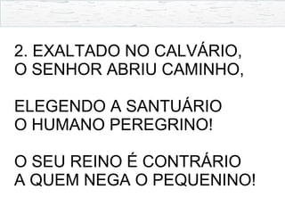 2. EXALTADO NO CALVÁRIO,
O SENHOR ABRIU CAMINHO,
ELEGENDO A SANTUÁRIO
O HUMANO PEREGRINO!
O SEU REINO É CONTRÁRIO
A QUEM NEGA O PEQUENINO!
 