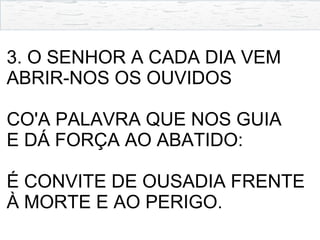 3. O SENHOR A CADA DIA VEM
ABRIR-NOS OS OUVIDOS
CO'A PALAVRA QUE NOS GUIA
E DÁ FORÇA AO ABATIDO:
É CONVITE DE OUSADIA FRENTE
À MORTE E AO PERIGO.
 