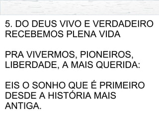 5. DO DEUS VIVO E VERDADEIRO
RECEBEMOS PLENA VIDA
PRA VIVERMOS, PIONEIROS,
LIBERDADE, A MAIS QUERIDA:
EIS O SONHO QUE É PRIMEIRO
DESDE A HISTÓRIA MAIS
ANTIGA.
 