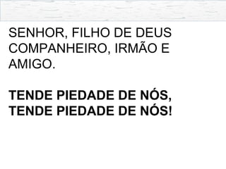 SENHOR, FILHO DE DEUS
COMPANHEIRO, IRMÃO E
AMIGO.
TENDE PIEDADE DE NÓS,
TENDE PIEDADE DE NÓS!
 