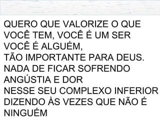 QUERO QUE VALORIZE O QUE
VOCÊ TEM, VOCÊ É UM SER
VOCÊ É ALGUÉM,
TÃO IMPORTANTE PARA DEUS.
NADA DE FICAR SOFRENDO
ANGÚSTIA E DOR
NESSE SEU COMPLEXO INFERIOR
DIZENDO ÀS VEZES QUE NÃO É
NINGUÉM
 