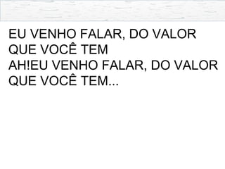 EU VENHO FALAR, DO VALOR
QUE VOCÊ TEM
AH!EU VENHO FALAR, DO VALOR
QUE VOCÊ TEM...
 