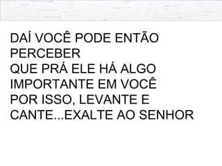 DAÍ VOCÊ PODE ENTÃO
PERCEBER
QUE PRÁ ELE HÁ ALGO
IMPORTANTE EM VOCÊ
POR ISSO, LEVANTE E
CANTE...EXALTE AO SENHOR
 