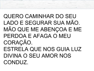 QUERO CAMINHAR DO SEU
LADO E SEGURAR SUA MÃO.
MÃO QUE ME ABENÇOA E ME
PERDOA E AFAGA O MEU
CORAÇÃO.
ESTRELA QUE NOS GUIA LUZ
DIVINA O SEU AMOR NOS
CONDUZ.
 