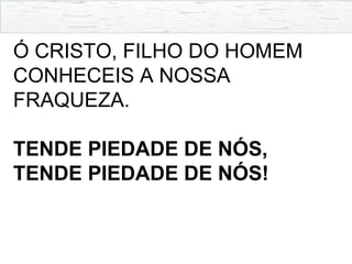 Ó CRISTO, FILHO DO HOMEM
CONHECEIS A NOSSA
FRAQUEZA.
TENDE PIEDADE DE NÓS,
TENDE PIEDADE DE NÓS!
 