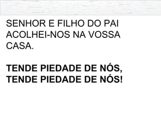 SENHOR E FILHO DO PAI
ACOLHEI-NOS NA VOSSA
CASA.
TENDE PIEDADE DE NÓS,
TENDE PIEDADE DE NÓS!
 