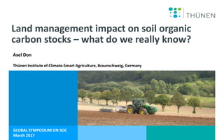 GLOBAL SYMPOSIUM ON SOC
March 2017
Land management impact on soil organic
carbon stocks – what do we really know?
Axel Don
Thünen Institute of Climate-Smart Agriculture, Braunschweig, Germany
 
