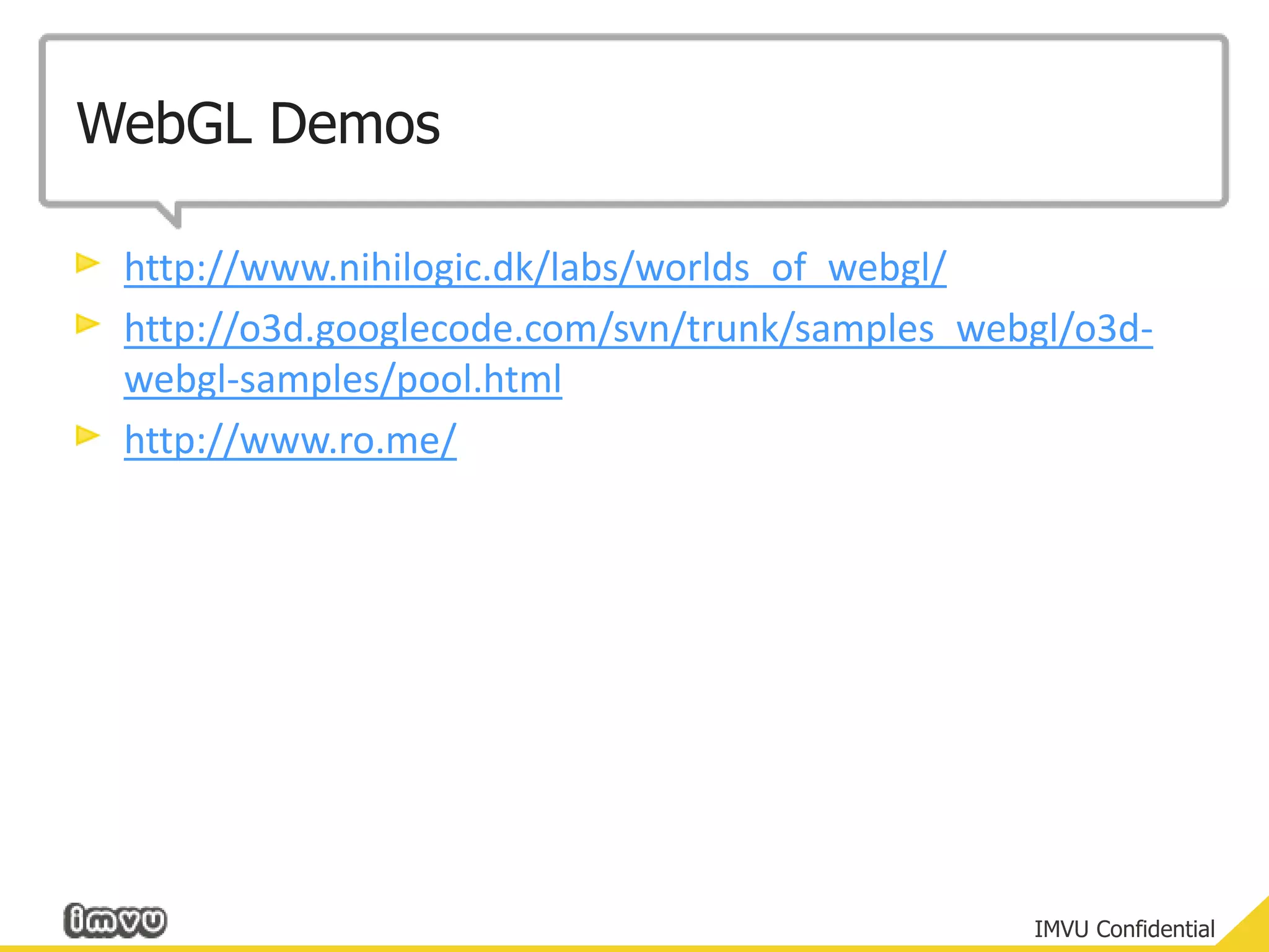 WebGL Demoshttp://www.nihilogic.dk/labs/worlds_of_webgl/http://o3d.googlecode.com/svn/trunk/samples_webgl/o3d-webgl-samples/pool.htmlhttp://www.ro.me/