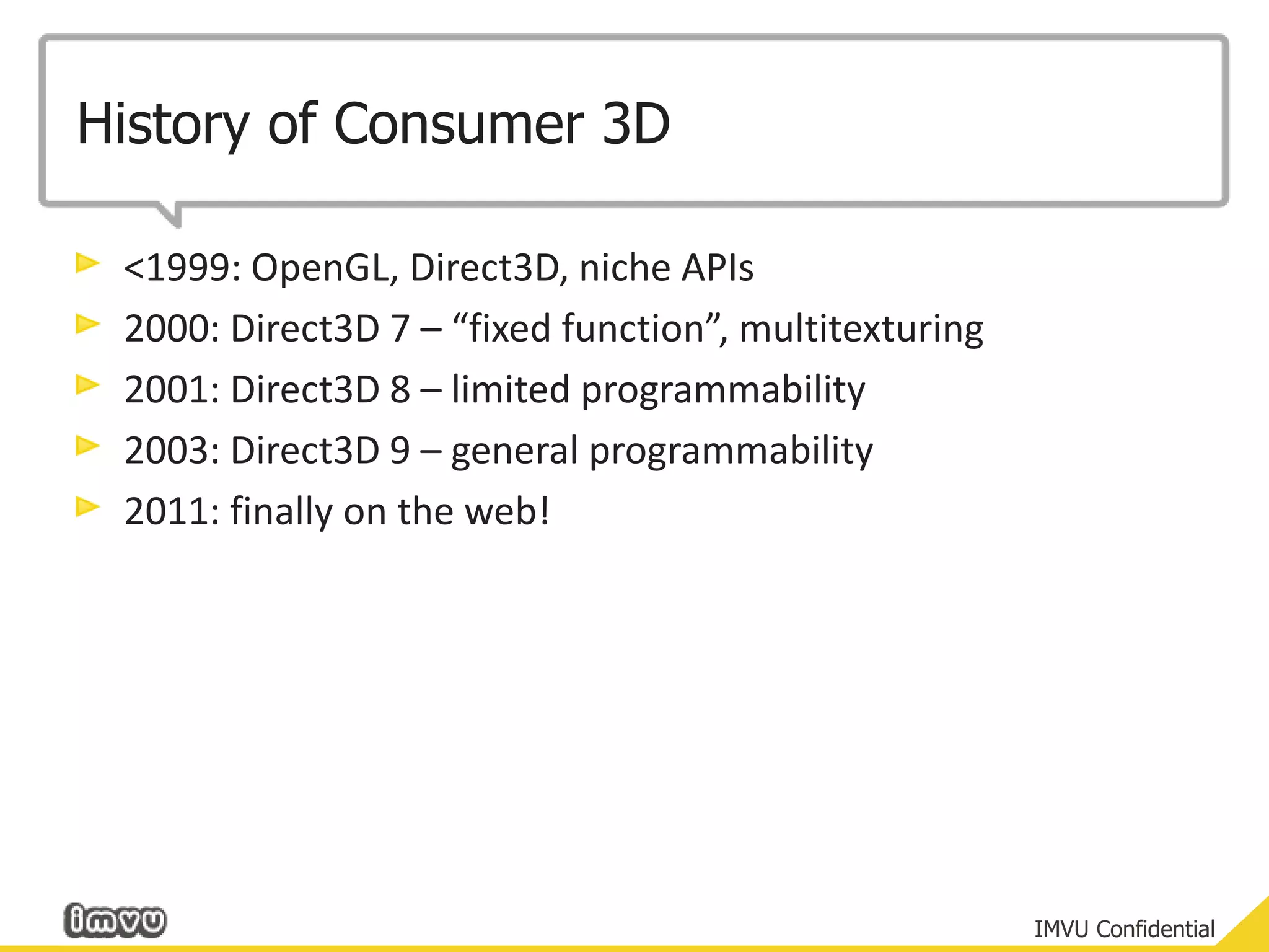 History of Consumer 3D<1999: OpenGL, Direct3D, niche APIs2000: Direct3D 7 – “fixed function”, multitexturing2001:Direct3D 8 – limited programmability2003: Direct3D 9 – general programmability2011: finally on the web!