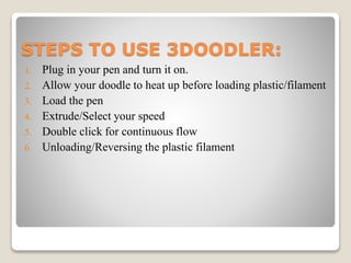 STEPS TO USE 3DOODLER:
1. Plug in your pen and turn it on.
2. Allow your doodle to heat up before loading plastic/filament...