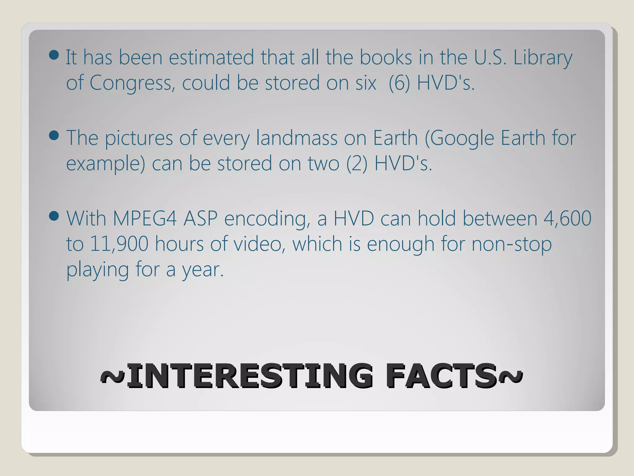 ~INTERESTING FACTS~~INTERESTING FACTS~
It has been estimated that all the books in the U.S. Library
of Congress, could be stored on six (6) HVD's.
The pictures of every landmass on Earth (Google Earth for
example) can be stored on two (2) HVD's.
With MPEG4 ASP encoding, a HVD can hold between 4,600
to 11,900 hours of video, which is enough for non-stop
playing for a year.
 