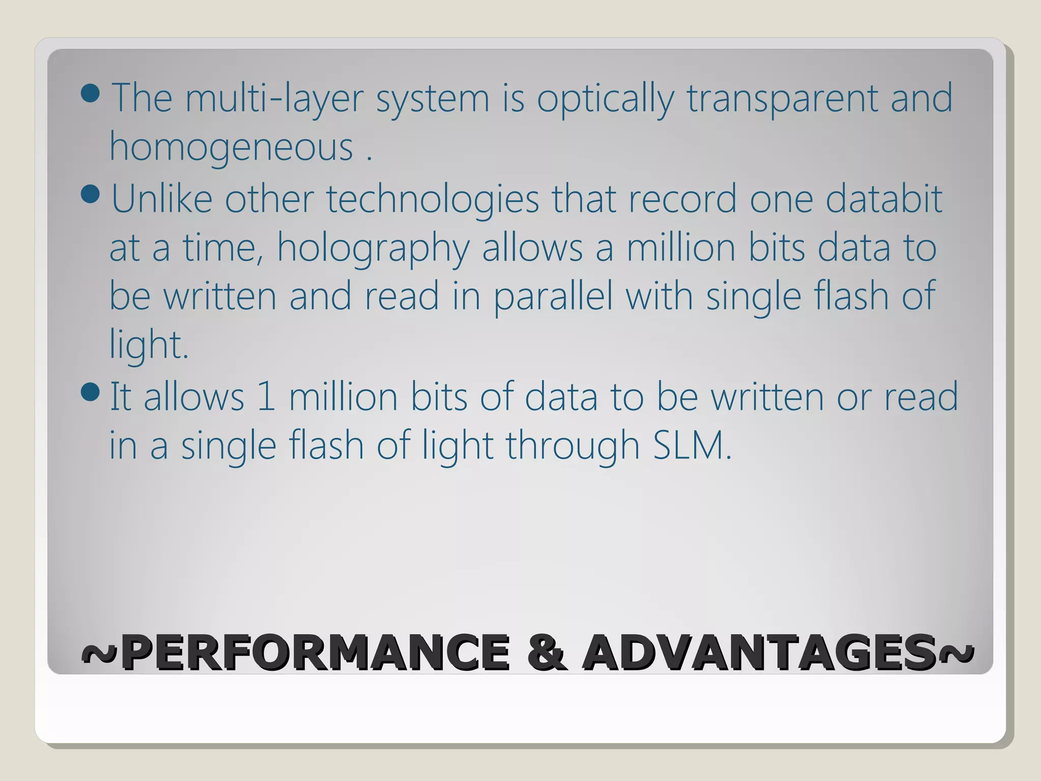 ~PERFORMANCE & ADVANTAGES~~PERFORMANCE & ADVANTAGES~
The multi-layer system is optically transparent and
homogeneous .
Unlike other technologies that record one databit
at a time, holography allows a million bits data to
be written and read in parallel with single flash of
light.
It allows 1 million bits of data to be written or read
in a single flash of light through SLM.
 