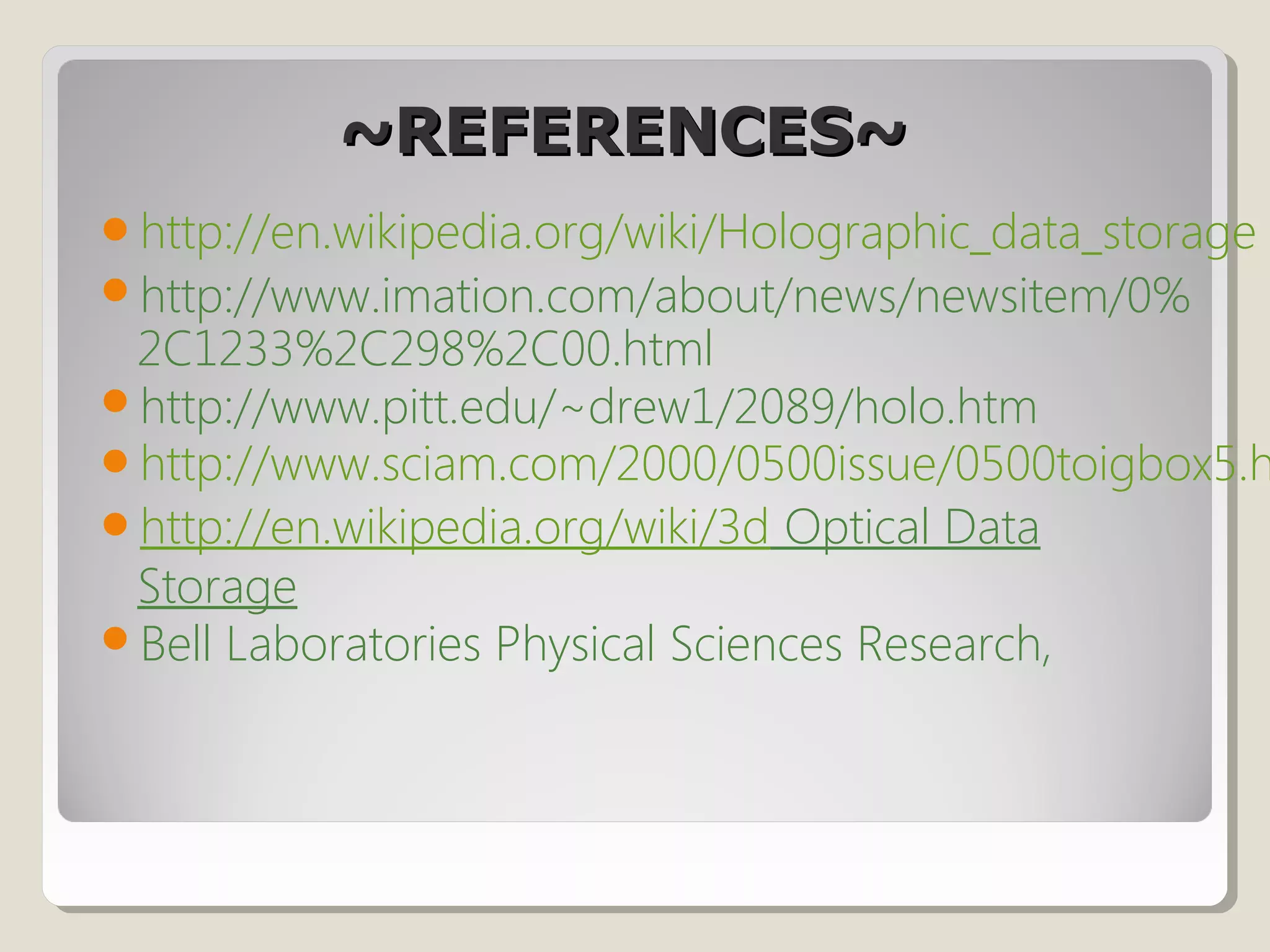 ~REFERENCES~~REFERENCES~
http://en.wikipedia.org/wiki/Holographic_data_storage
http://www.imation.com/about/news/newsitem/0%
2C1233%2C298%2C00.html
http://www.pitt.edu/~drew1/2089/holo.htm
http://www.sciam.com/2000/0500issue/0500toigbox5.h
http://en.wikipedia.org/wiki/3d Optical Data
Storage
Bell Laboratories Physical Sciences Research,
 