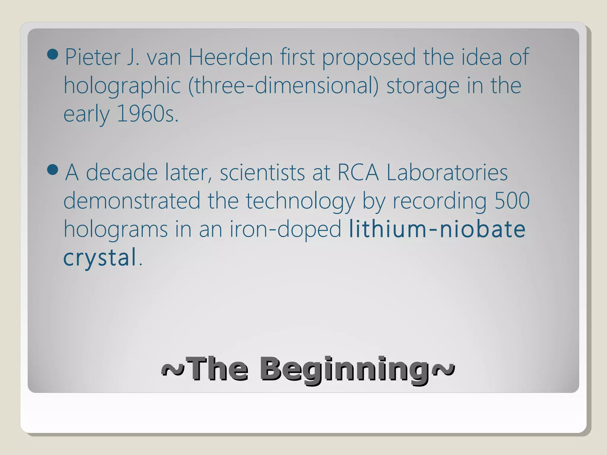 ~The Beginning~~The Beginning~
Pieter J. van Heerden first proposed the idea of
holographic (three-dimensional) storage in the
early 1960s.
A decade later, scientists at RCA Laboratories
demonstrated the technology by recording 500
holograms in an iron-doped lithium-niobate
crystal.
 