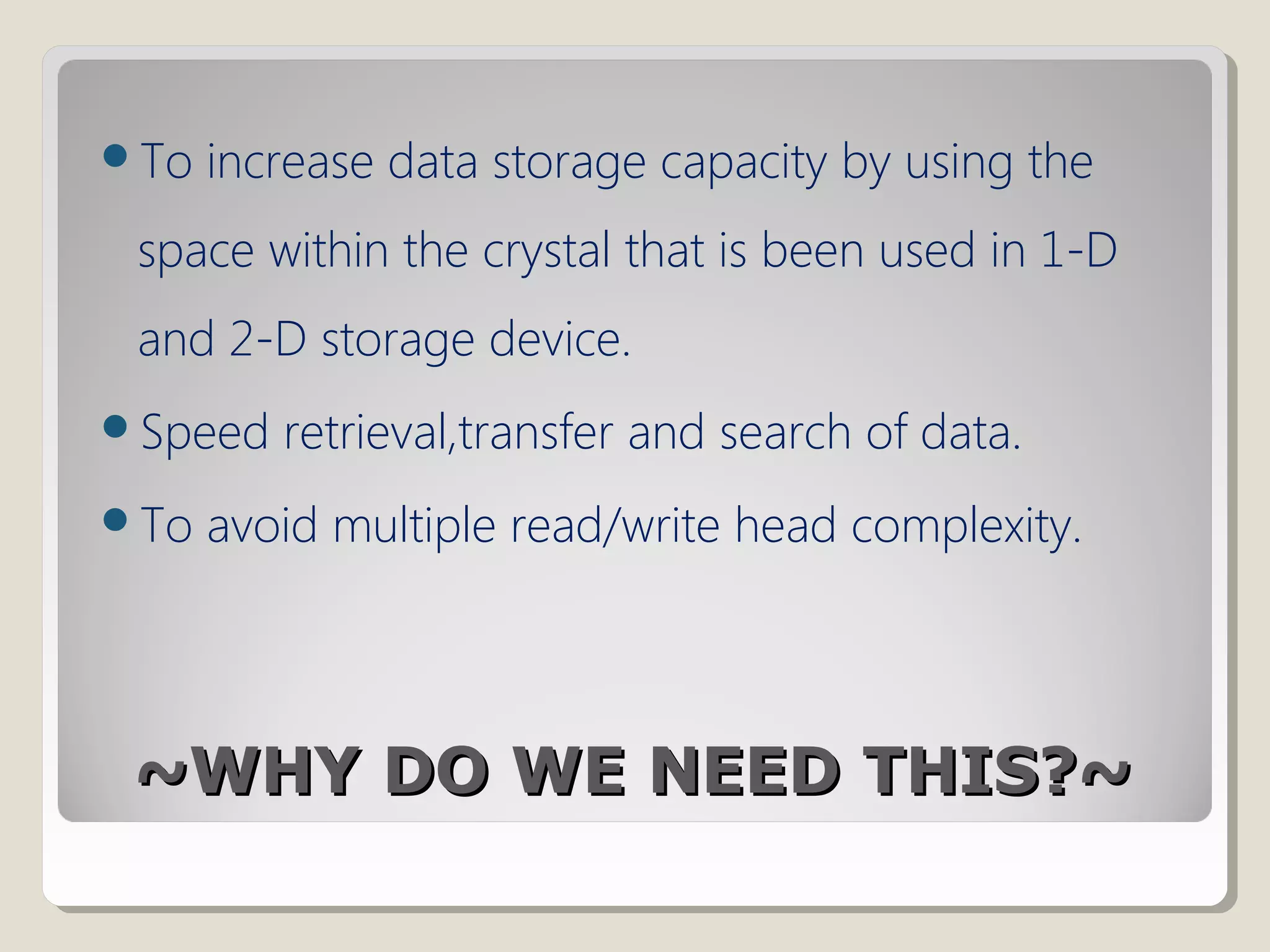 ~WHY DO WE NEED THIS?~~WHY DO WE NEED THIS?~
To increase data storage capacity by using the
space within the crystal that is been used in 1-D
and 2-D storage device.
Speed retrieval,transfer and search of data.
To avoid multiple read/write head complexity.
 