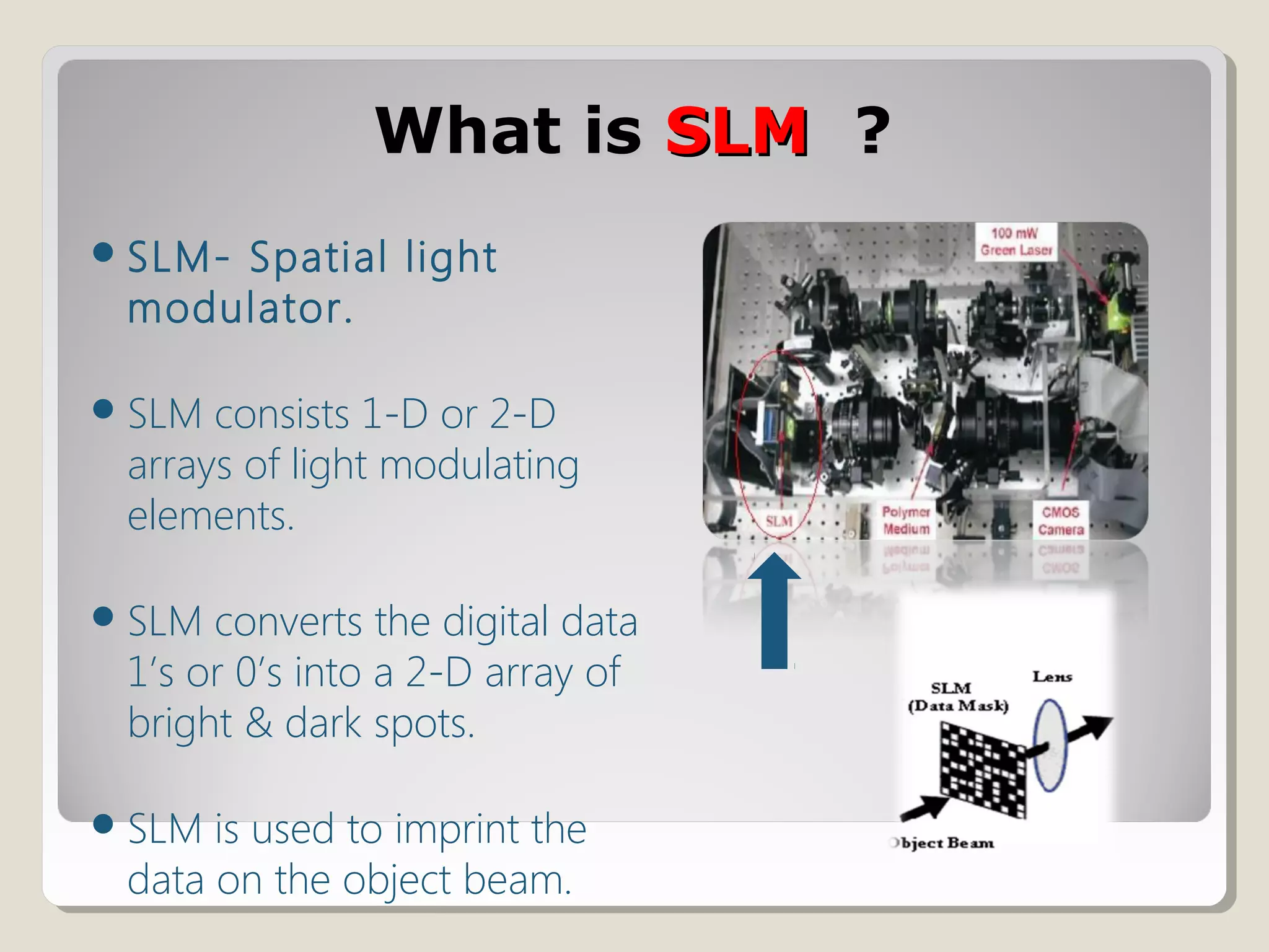 What isWhat is SLMSLM ??
SLM- Spatial light
modulator.
SLM consists 1-D or 2-D
arrays of light modulating
elements.
SLM converts the digital data
1’s or 0’s into a 2-D array of
bright & dark spots.
SLM is used to imprint the
data on the object beam.
 