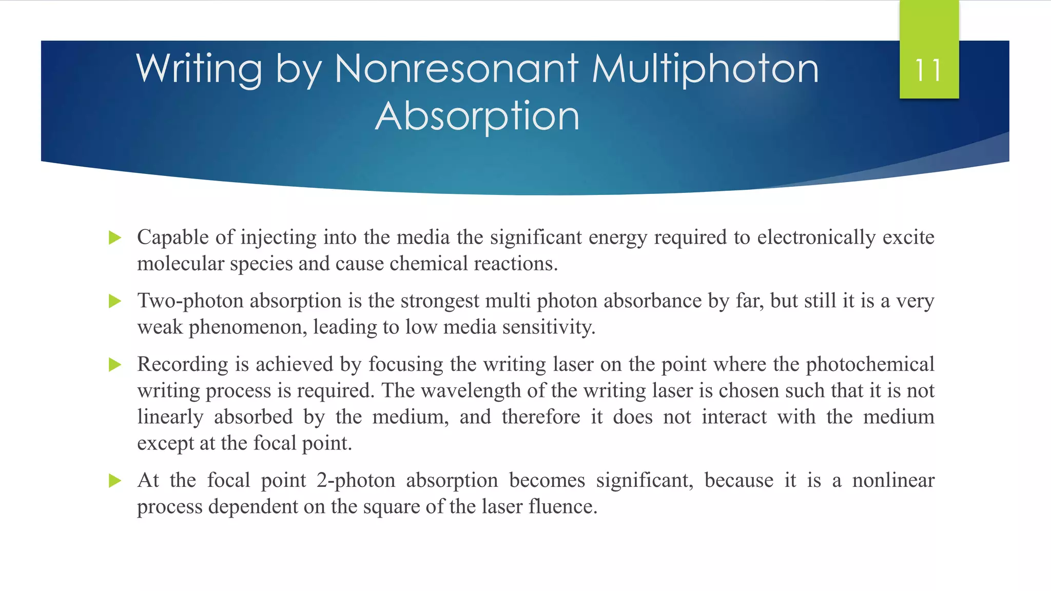 Writing by Nonresonant Multiphoton 
Absorption 
 Capable of injecting into the media the significant energy required to electronically excite 
molecular species and cause chemical reactions. 
 Two-photon absorption is the strongest multi photon absorbance by far, but still it is a very 
weak phenomenon, leading to low media sensitivity. 
 Recording is achieved by focusing the writing laser on the point where the photochemical 
writing process is required. The wavelength of the writing laser is chosen such that it is not 
linearly absorbed by the medium, and therefore it does not interact with the medium 
except at the focal point. 
 At the focal point 2-photon absorption becomes significant, because it is a nonlinear 
process dependent on the square of the laser fluence. 
11 
 