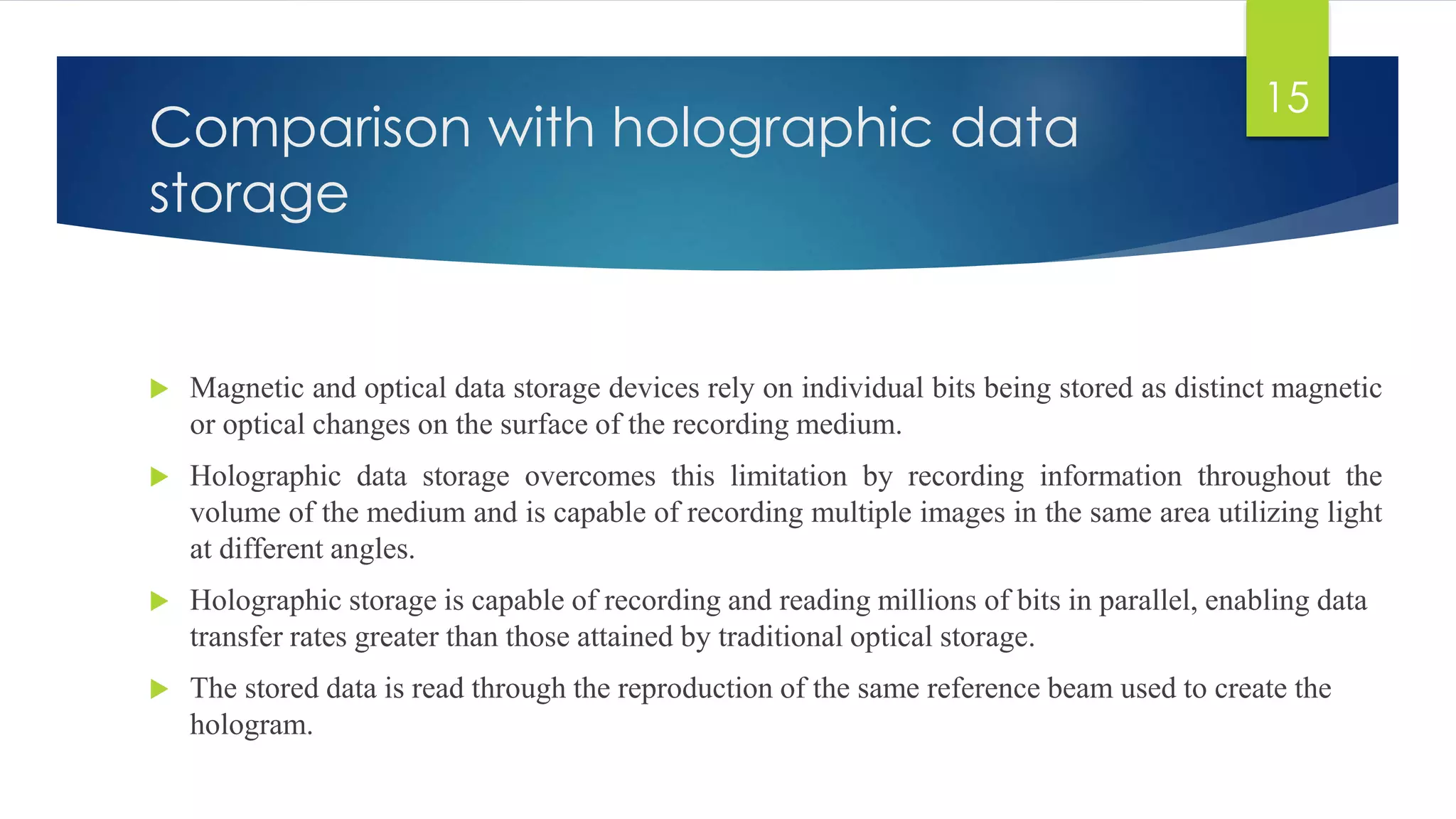 Comparison with holographic data 
storage 
 Magnetic and optical data storage devices rely on individual bits being stored as distinct magnetic 
or optical changes on the surface of the recording medium. 
 Holographic data storage overcomes this limitation by recording information throughout the 
volume of the medium and is capable of recording multiple images in the same area utilizing light 
at different angles. 
 Holographic storage is capable of recording and reading millions of bits in parallel, enabling data 
transfer rates greater than those attained by traditional optical storage. 
 The stored data is read through the reproduction of the same reference beam used to create the 
hologram. 
15 
 