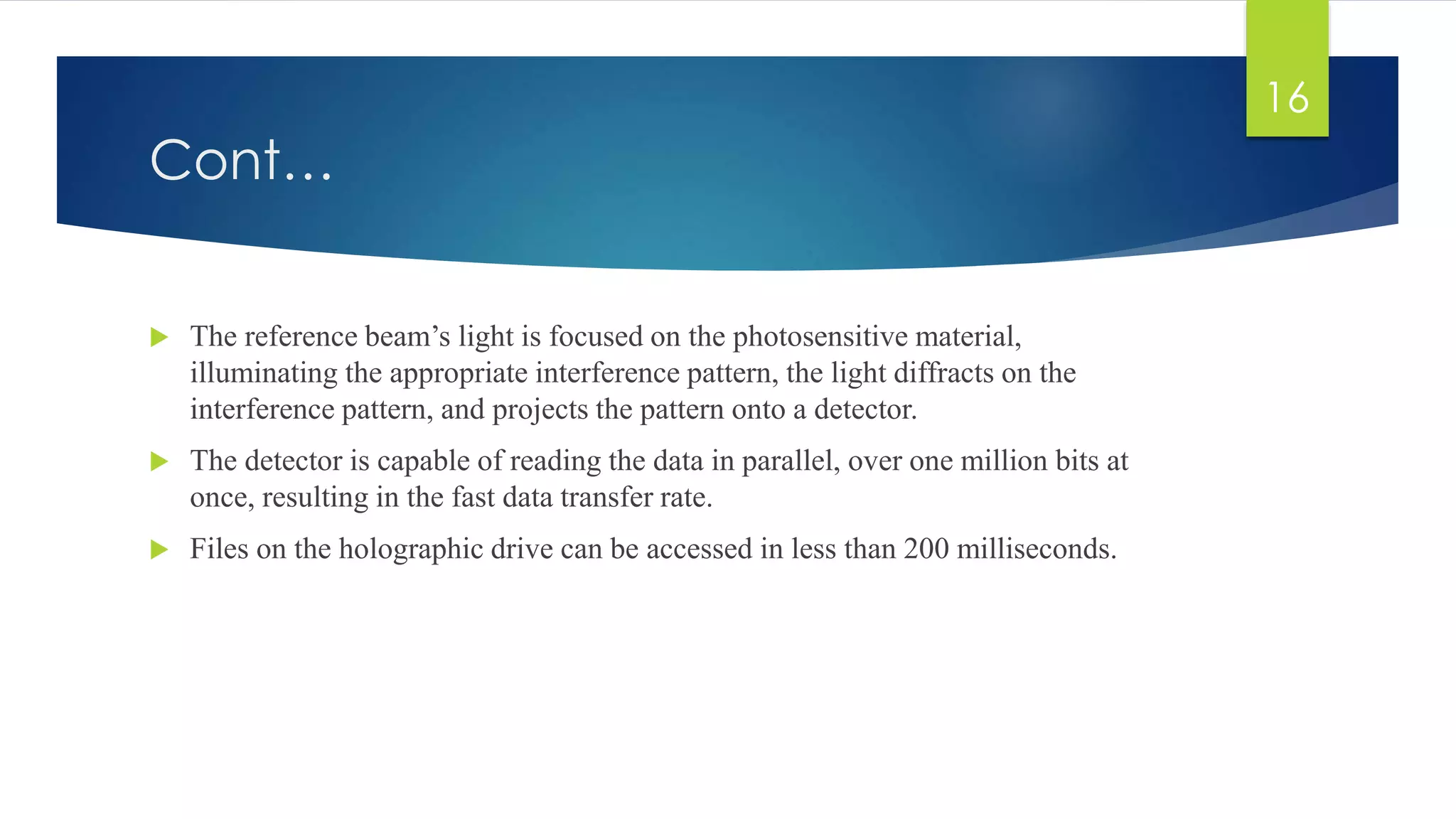Cont… 
 The reference beam’s light is focused on the photosensitive material, 
illuminating the appropriate interference pattern, the light diffracts on the 
interference pattern, and projects the pattern onto a detector. 
 The detector is capable of reading the data in parallel, over one million bits at 
once, resulting in the fast data transfer rate. 
 Files on the holographic drive can be accessed in less than 200 milliseconds. 
16 
 